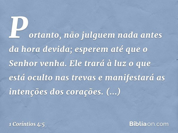 Portanto, não julguem nada antes da hora devida; esperem até que o Senhor venha. Ele trará à luz o que está oculto nas trevas e manifestará as intenções dos cor