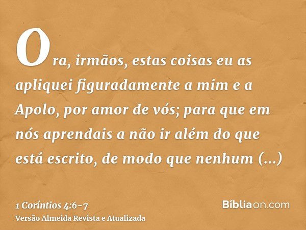 Ora, irmãos, estas coisas eu as apliquei figuradamente a mim e a Apolo, por amor de vós; para que em nós aprendais a não ir além do que está escrito, de modo qu