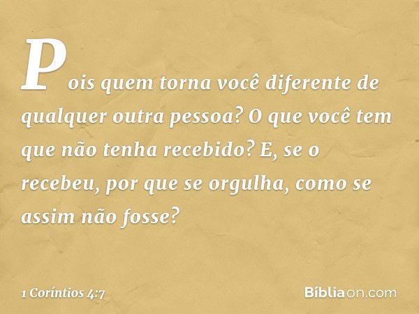 Pois quem torna você diferente de qualquer outra pessoa? O que você tem que não tenha recebido? E, se o recebeu, por que se orgulha, como se assim não fosse? --