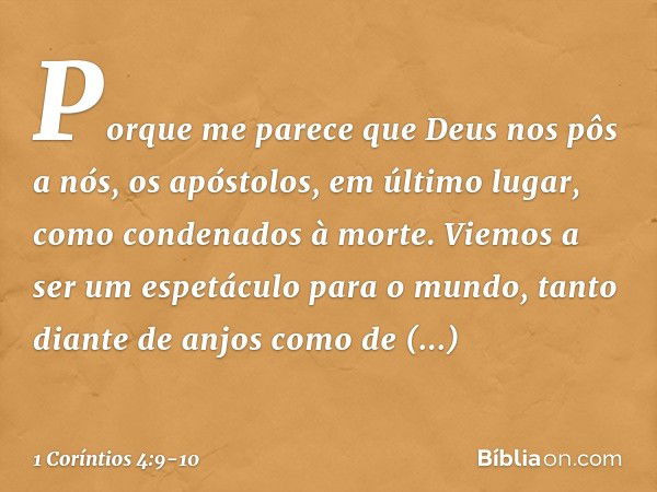 Porque me parece que Deus nos pôs a nós, os apóstolos, em último lugar, como condenados à morte. Viemos a ser um espetáculo para o mundo, tanto diante de anjos 