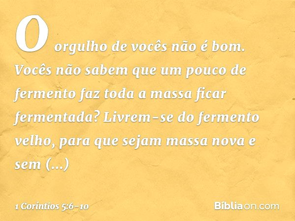 O orgulho de vocês não é bom. Vocês não sabem que um pouco de fermento faz toda a massa ficar fermentada? Livrem-se do fermento velho, para que sejam massa nova