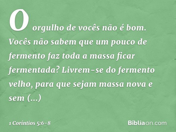 O orgulho de vocês não é bom. Vocês não sabem que um pouco de fermento faz toda a massa ficar fermentada? Livrem-se do fermento velho, para que sejam massa nova