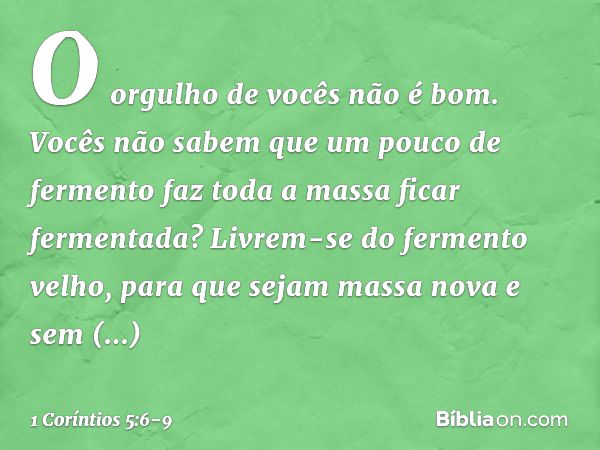 O orgulho de vocês não é bom. Vocês não sabem que um pouco de fermento faz toda a massa ficar fermentada? Livrem-se do fermento velho, para que sejam massa nova