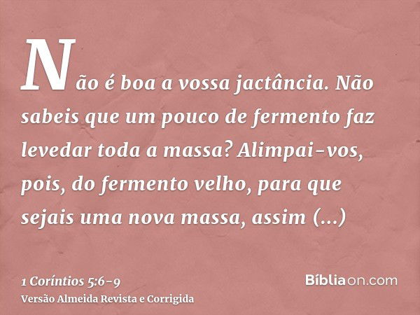 Não é boa a vossa jactância. Não sabeis que um pouco de fermento faz levedar toda a massa?Alimpai-vos, pois, do fermento velho, para que sejais uma nova massa, 