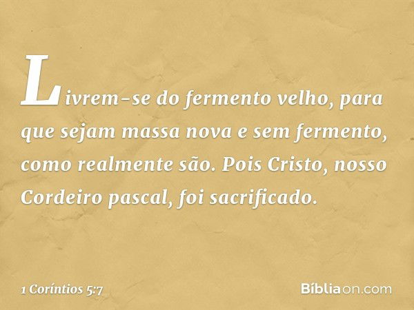 Livrem-se do fermento velho, para que sejam massa nova e sem fermento, como realmente são. Pois Cristo, nosso Cordeiro pascal, foi sacrificado. -- 1 Coríntios 5