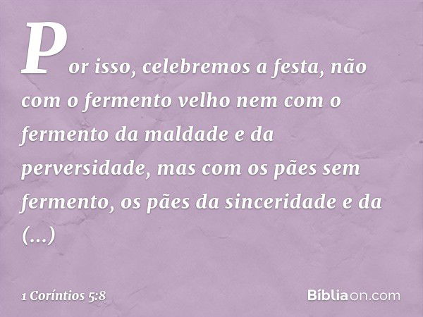 Por isso, celebremos a festa, não com o fermento velho nem com o fermento da maldade e da perversidade, mas com os pães sem fermento, os pães da sinceridade e d