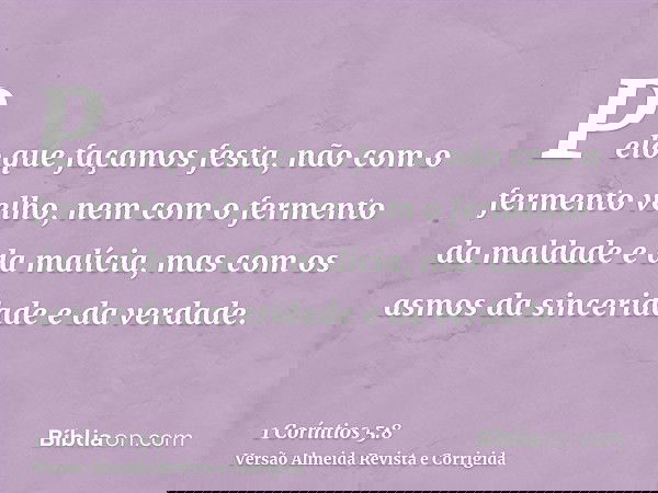 Pelo que façamos festa, não com o fermento velho, nem com o fermento da maldade e da malícia, mas com os asmos da sinceridade e da verdade.