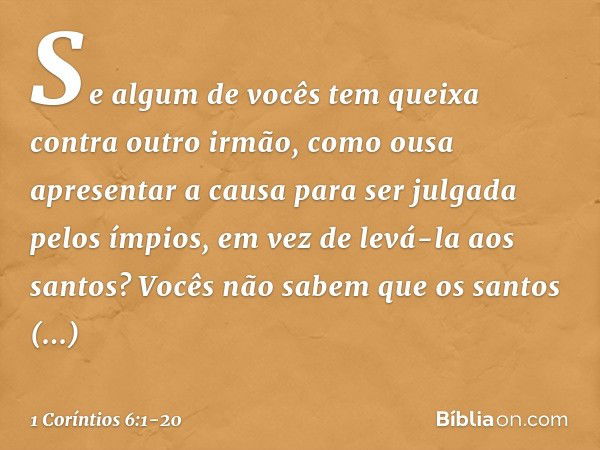 Se algum de vocês tem queixa contra outro irmão, como ousa apresentar a causa para ser julgada pelos ímpios, em vez de levá-la aos santos? Vocês não sabem que o