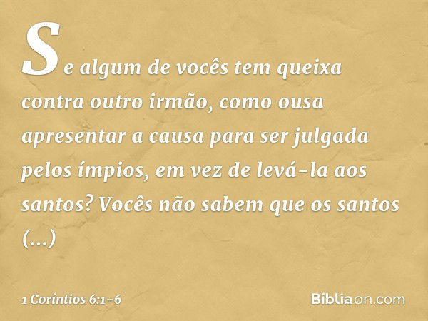 Se algum de vocês tem queixa contra outro irmão, como ousa apresentar a causa para ser julgada pelos ímpios, em vez de levá-la aos santos? Vocês não sabem que o