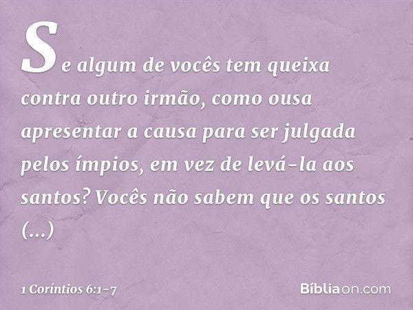 Se algum de vocês tem queixa contra outro irmão, como ousa apresentar a causa para ser julgada pelos ímpios, em vez de levá-la aos santos? Vocês não sabem que o