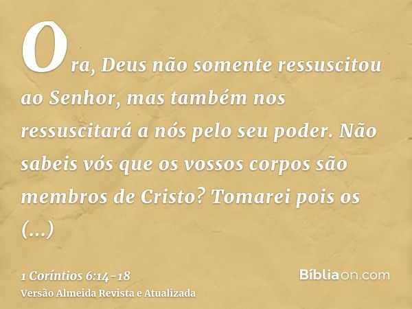 Ora, Deus não somente ressuscitou ao Senhor, mas também nos ressuscitará a nós pelo seu poder.Não sabeis vós que os vossos corpos são membros de Cristo? Tomarei