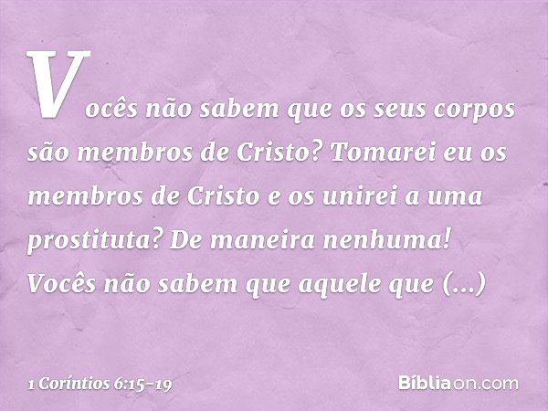 Vocês não sabem que os seus corpos são membros de Cristo? Tomarei eu os membros de Cristo e os unirei a uma prostituta? De maneira nenhuma! Vocês não sabem que 