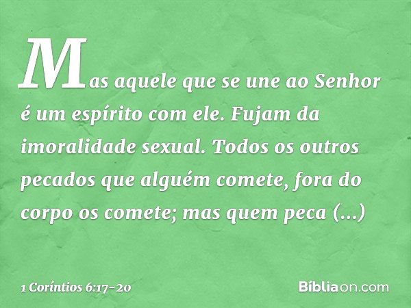 Mas aquele que se une ao Senhor é um espírito com ele. Fujam da imoralidade sexual. Todos os outros pecados que alguém comete, fora do corpo os comete; mas quem