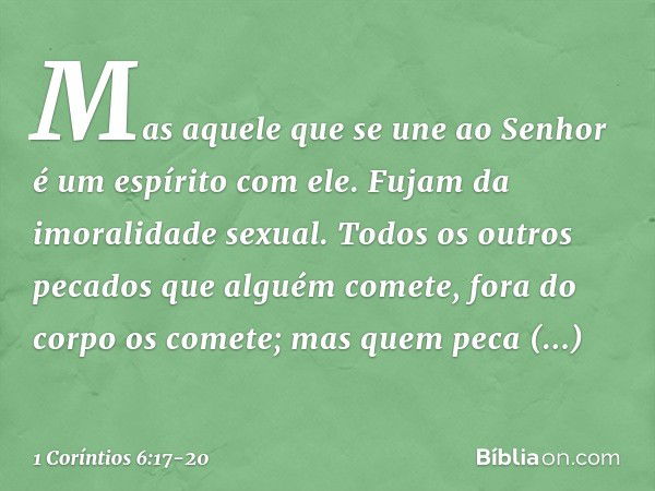 Mas aquele que se une ao Senhor é um espírito com ele. Fujam da imoralidade sexual. Todos os outros pecados que alguém comete, fora do corpo os comete; mas quem