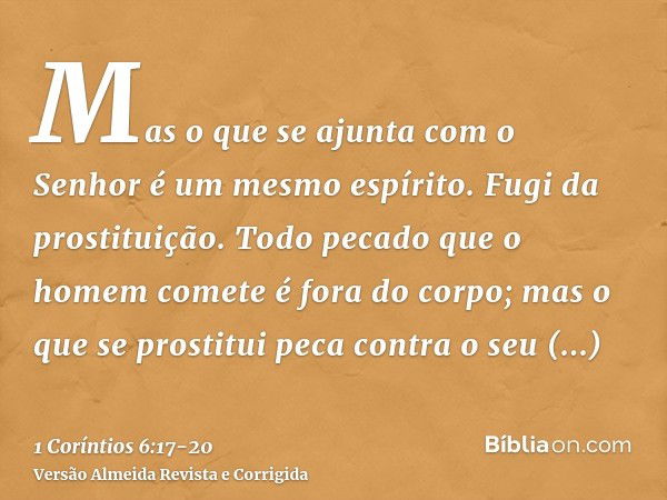 Mas o que se ajunta com o Senhor é um mesmo espírito.Fugi da prostituição. Todo pecado que o homem comete é fora do corpo; mas o que se prostitui peca contra o 