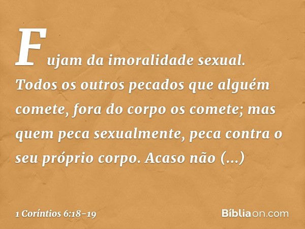 Fujam da imoralidade sexual. Todos os outros pecados que alguém comete, fora do corpo os comete; mas quem peca sexualmente, peca contra o seu próprio corpo. Aca