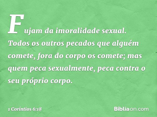 Fujam da imoralidade sexual. Todos os outros pecados que alguém comete, fora do corpo os comete; mas quem peca sexualmente, peca contra o seu próprio corpo. -- 