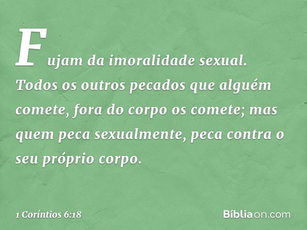 Fujam da imoralidade sexual. Todos os outros pecados que alguém comete, fora do corpo os comete; mas quem peca sexualmente, peca contra o seu próprio corpo. -- 