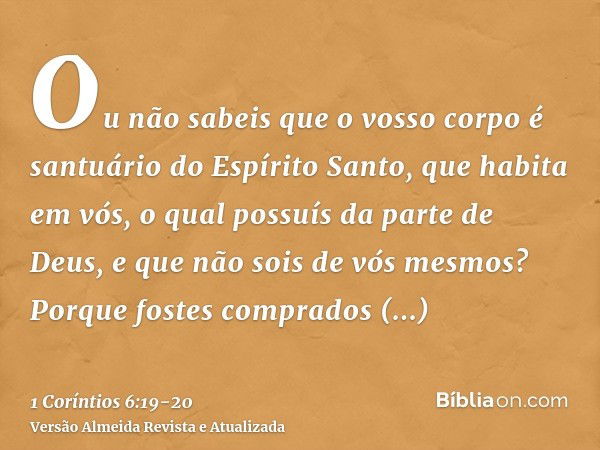 Ou não sabeis que o vosso corpo é santuário do Espírito Santo, que habita em vós, o qual possuís da parte de Deus, e que não sois de vós mesmos?Porque fostes co