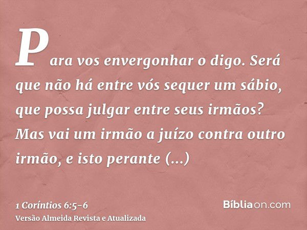 Para vos envergonhar o digo. Será que não há entre vós sequer um sábio, que possa julgar entre seus irmãos?Mas vai um irmão a juízo contra outro irmão, e isto p