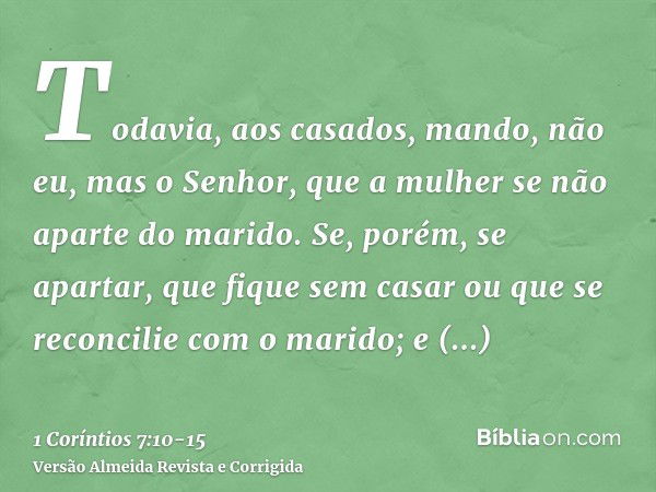 Todavia, aos casados, mando, não eu, mas o Senhor, que a mulher se não aparte do marido.Se, porém, se apartar, que fique sem casar ou que se reconcilie com o ma