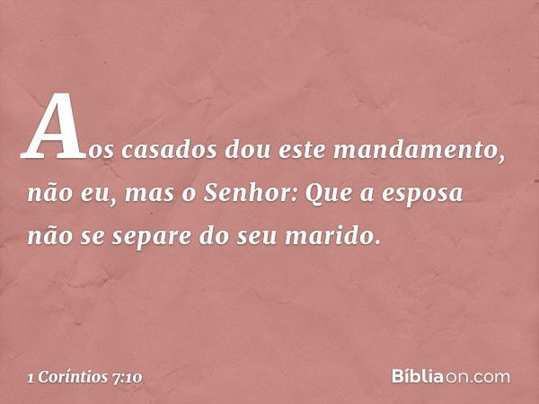 Aos casados dou este mandamento, não eu, mas o Senhor: Que a esposa não se separe do seu marido. -- 1 Coríntios 7:10