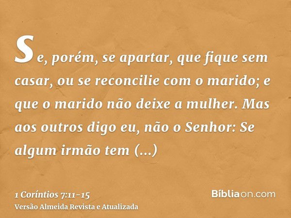 se, porém, se apartar, que fique sem casar, ou se reconcilie com o marido; e que o marido não deixe a mulher.Mas aos outros digo eu, não o Senhor: Se algum irmã