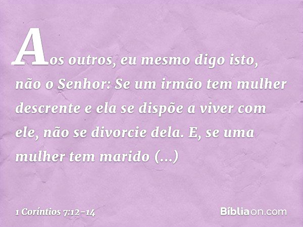 Aos outros, eu mesmo digo isto, não o Senhor: Se um irmão tem mulher descrente e ela se dispõe a viver com ele, não se divorcie dela. E, se uma mulher tem marid