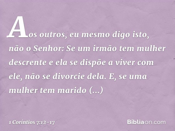 Aos outros, eu mesmo digo isto, não o Senhor: Se um irmão tem mulher descrente e ela se dispõe a viver com ele, não se divorcie dela. E, se uma mulher tem marid