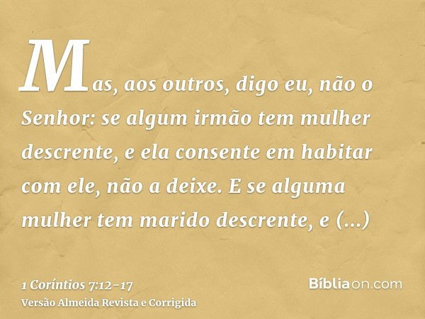 Mas, aos outros, digo eu, não o Senhor: se algum irmão tem mulher descrente, e ela consente em habitar com ele, não a deixe.E se alguma mulher tem marido descre