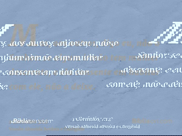 Mas, aos outros, digo eu, não o Senhor: se algum irmão tem mulher descrente, e ela consente em habitar com ele, não a deixe.