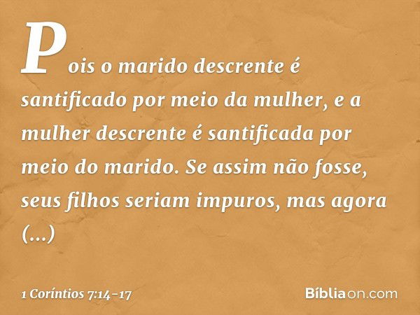 Pois o marido descrente é santificado por meio da mulher, e a mulher descrente é santificada por meio do marido. Se assim não fosse, seus filhos seriam impuros,