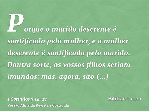 Porque o marido descrente é santificado pela mulher, e a mulher descrente é santificada pelo marido. Doutra sorte, os vossos filhos seriam imundos; mas, agora, 