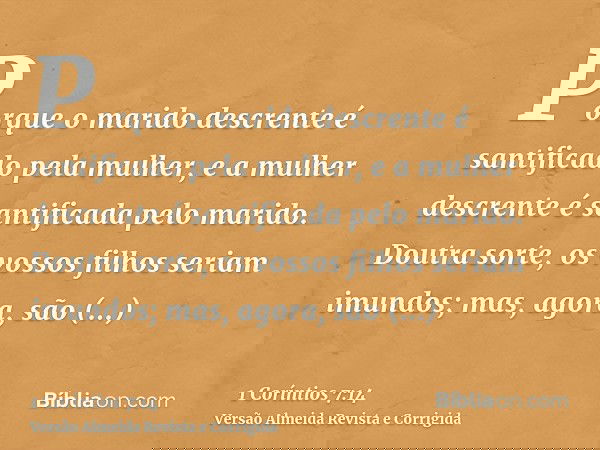 Porque o marido descrente é santificado pela mulher, e a mulher descrente é santificada pelo marido. Doutra sorte, os vossos filhos seriam imundos; mas, agora,