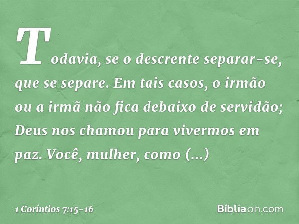 Todavia, se o descrente separar-se, que se separe. Em tais casos, o irmão ou a irmã não fica debaixo de servidão; Deus nos chamou para vivermos em paz. Você, mu