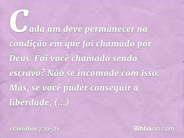 Cada um deve permanecer na condição em que foi chamado por Deus. Foi você chamado sendo escravo? Não se incomode com isso. Mas, se você puder conseguir a liberd