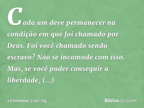 Cada um deve permanecer na condição em que foi chamado por Deus. Foi você chamado sendo escravo? Não se incomode com isso. Mas, se você puder conseguir a liberd