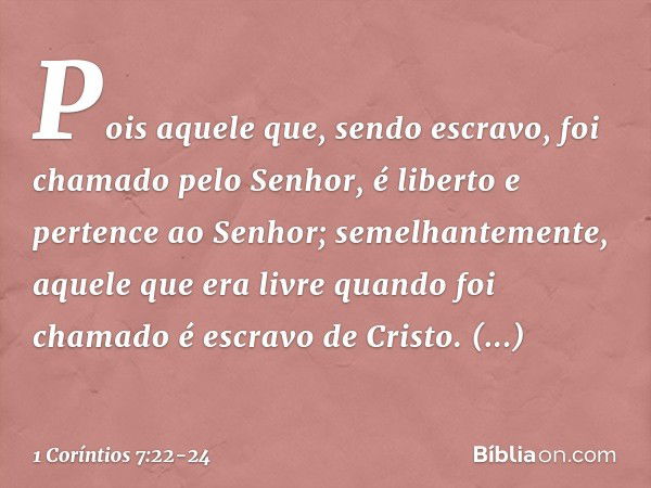 Pois aquele que, sendo escravo, foi chamado pelo Senhor, é liberto e pertence ao Senhor; semelhantemente, aquele que era livre quando foi chamado é escravo de C