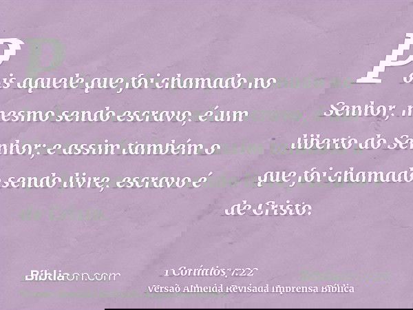 Pois aquele que foi chamado no Senhor, mesmo sendo escravo, é um liberto do Senhor; e assim também o que foi chamado sendo livre, escravo é de Cristo.