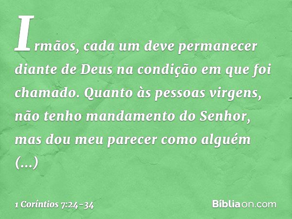 Irmãos, cada um deve permanecer diante de Deus na condição em que foi chamado. Quanto às pessoas virgens, não tenho mandamento do Senhor, mas dou meu parecer co