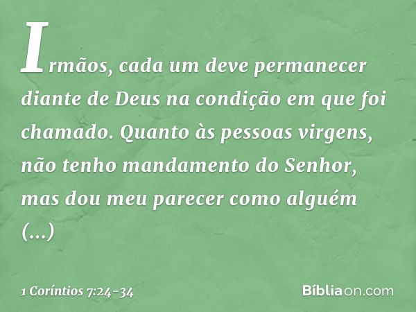 Irmãos, cada um deve permanecer diante de Deus na condição em que foi chamado. Quanto às pessoas virgens, não tenho mandamento do Senhor, mas dou meu parecer co