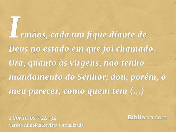 Irmãos, cada um fique diante de Deus no estado em que foi chamado.Ora, quanto às virgens, não tenho mandamento do Senhor; dou, porém, o meu parecer, como quem t