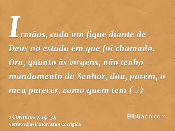 Irmãos, cada um fique diante de Deus no estado em que foi chamado.Ora, quanto às virgens, não tenho mandamento do Senhor; dou, porém, o meu parecer, como quem t