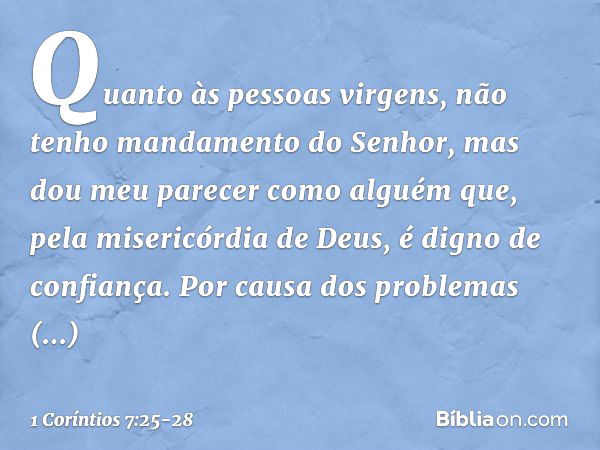 Quanto às pessoas virgens, não tenho mandamento do Senhor, mas dou meu parecer como alguém que, pela misericórdia de Deus, é digno de confiança. Por causa dos p