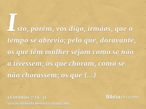 Isto, porém, vos digo, irmãos, que o tempo se abrevia; pelo que, doravante, os que têm mulher sejam como se não a tivessem;os que choram, como se não chorassem;