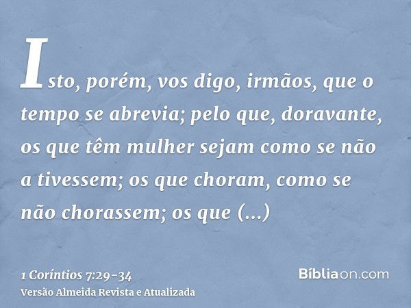 Isto, porém, vos digo, irmãos, que o tempo se abrevia; pelo que, doravante, os que têm mulher sejam como se não a tivessem;os que choram, como se não chorassem;