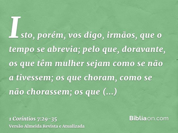 Isto, porém, vos digo, irmãos, que o tempo se abrevia; pelo que, doravante, os que têm mulher sejam como se não a tivessem;os que choram, como se não chorassem;