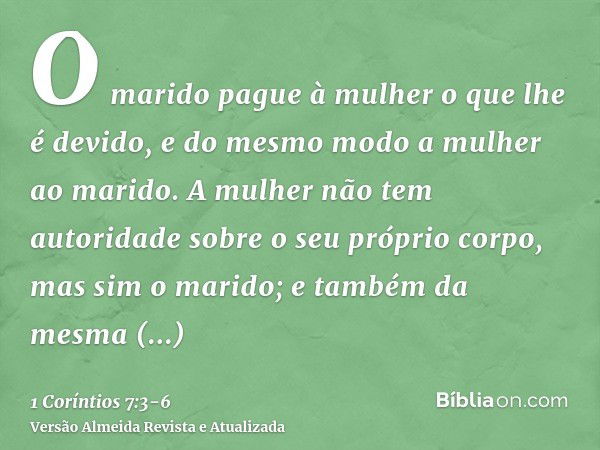 O marido pague à mulher o que lhe é devido, e do mesmo modo a mulher ao marido.A mulher não tem autoridade sobre o seu próprio corpo, mas sim o marido; e também