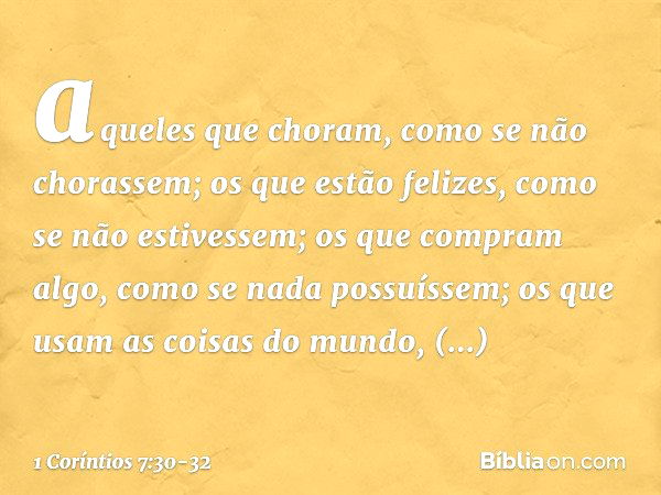 aqueles que choram, como se não chorassem; os que estão felizes, como se não estivessem; os que compram algo, como se nada possuíssem; os que usam as coisas do 