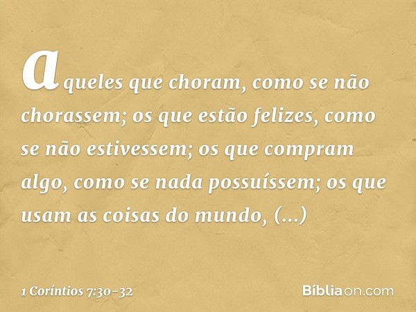 aqueles que choram, como se não chorassem; os que estão felizes, como se não estivessem; os que compram algo, como se nada possuíssem; os que usam as coisas do 